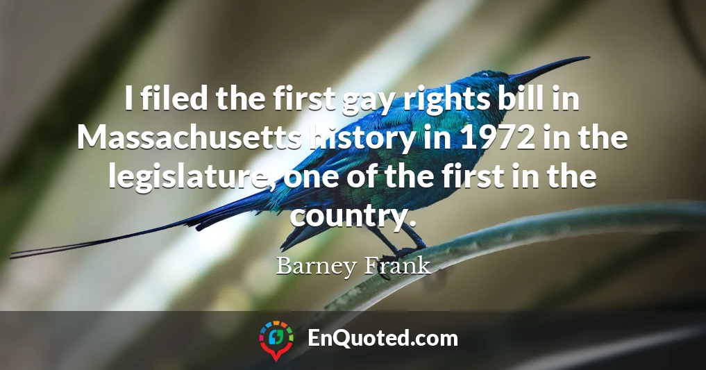 I filed the first gay rights bill in Massachusetts history in 1972 in the legislature, one of the first in the country.