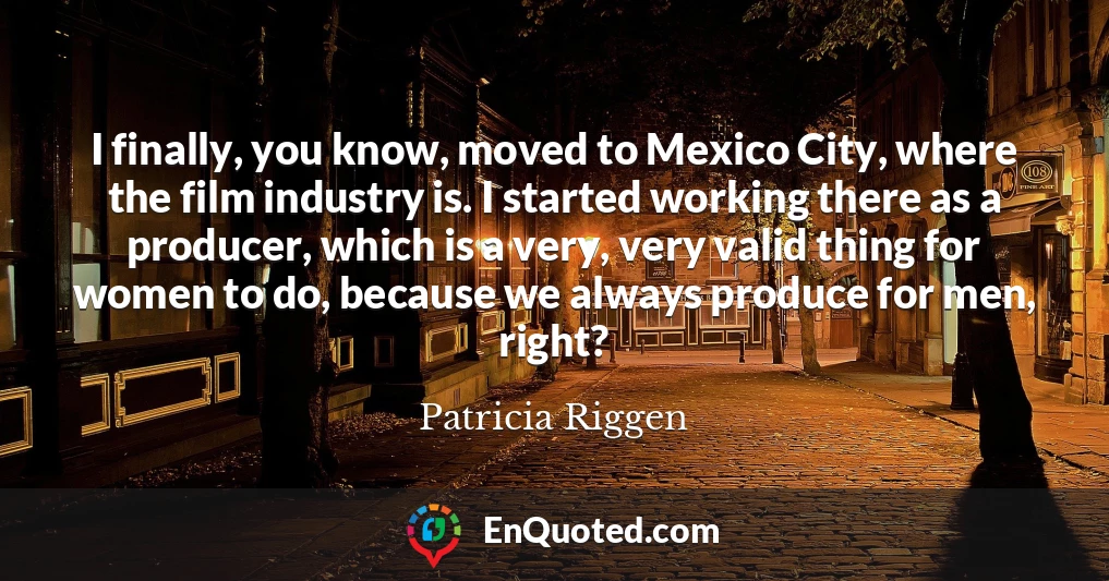 I finally, you know, moved to Mexico City, where the film industry is. I started working there as a producer, which is a very, very valid thing for women to do, because we always produce for men, right?