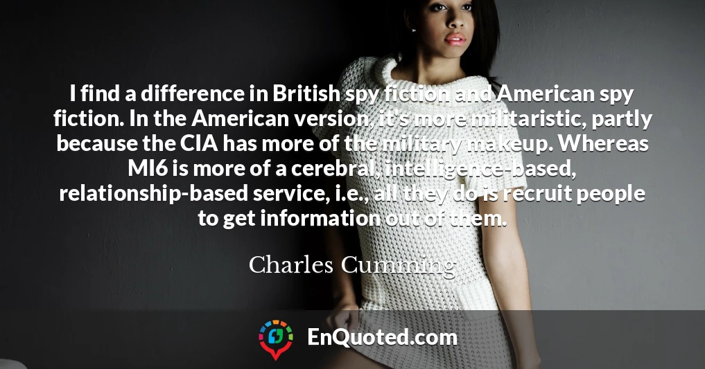 I find a difference in British spy fiction and American spy fiction. In the American version, it's more militaristic, partly because the CIA has more of the military makeup. Whereas MI6 is more of a cerebral, intelligence-based, relationship-based service, i.e., all they do is recruit people to get information out of them.