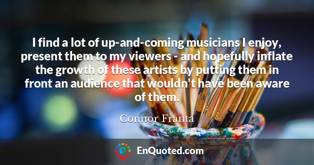 I find a lot of up-and-coming musicians I enjoy, present them to my viewers - and hopefully inflate the growth of these artists by putting them in front an audience that wouldn't have been aware of them.