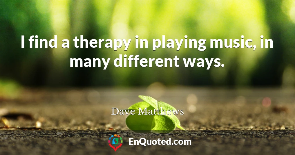 I find a therapy in playing music, in many different ways.