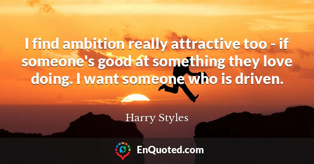 I find ambition really attractive too - if someone's good at something they love doing. I want someone who is driven.