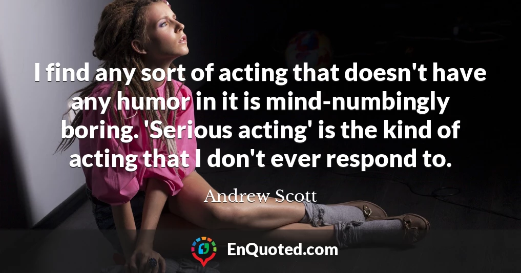 I find any sort of acting that doesn't have any humor in it is mind-numbingly boring. 'Serious acting' is the kind of acting that I don't ever respond to.