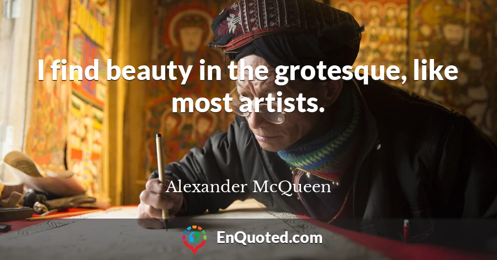 I find beauty in the grotesque, like most artists.