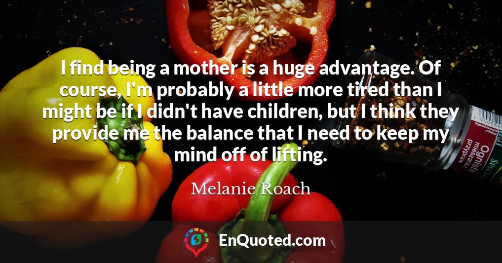 I find being a mother is a huge advantage. Of course, I'm probably a little more tired than I might be if I didn't have children, but I think they provide me the balance that I need to keep my mind off of lifting.