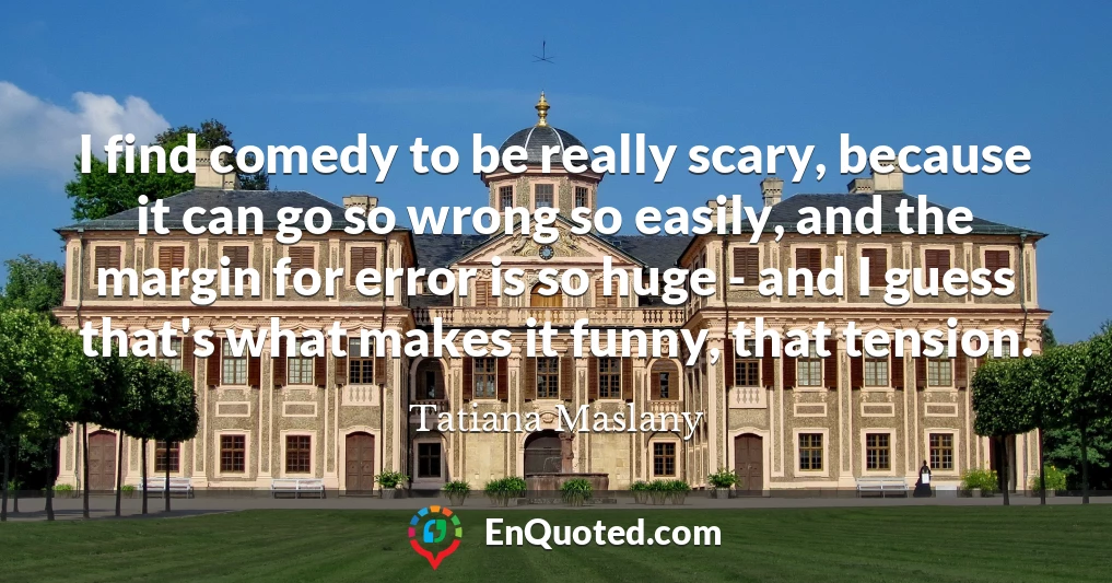 I find comedy to be really scary, because it can go so wrong so easily, and the margin for error is so huge - and I guess that's what makes it funny, that tension.