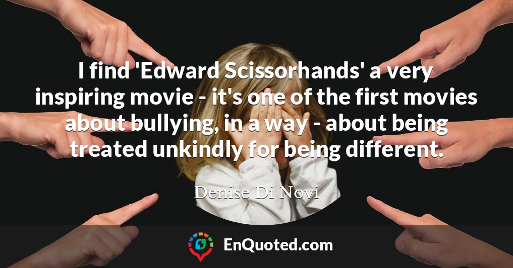 I find 'Edward Scissorhands' a very inspiring movie - it's one of the first movies about bullying, in a way - about being treated unkindly for being different.