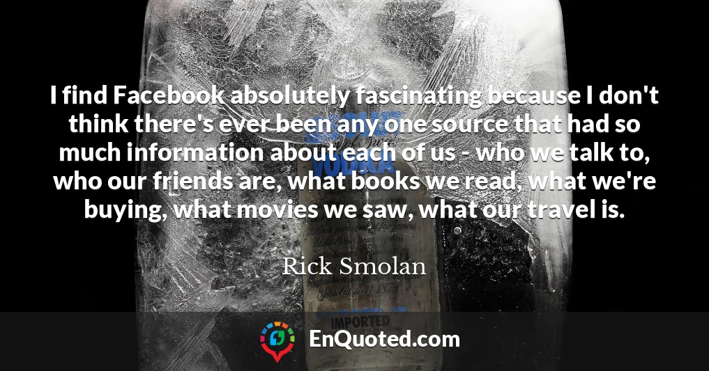 I find Facebook absolutely fascinating because I don't think there's ever been any one source that had so much information about each of us - who we talk to, who our friends are, what books we read, what we're buying, what movies we saw, what our travel is.