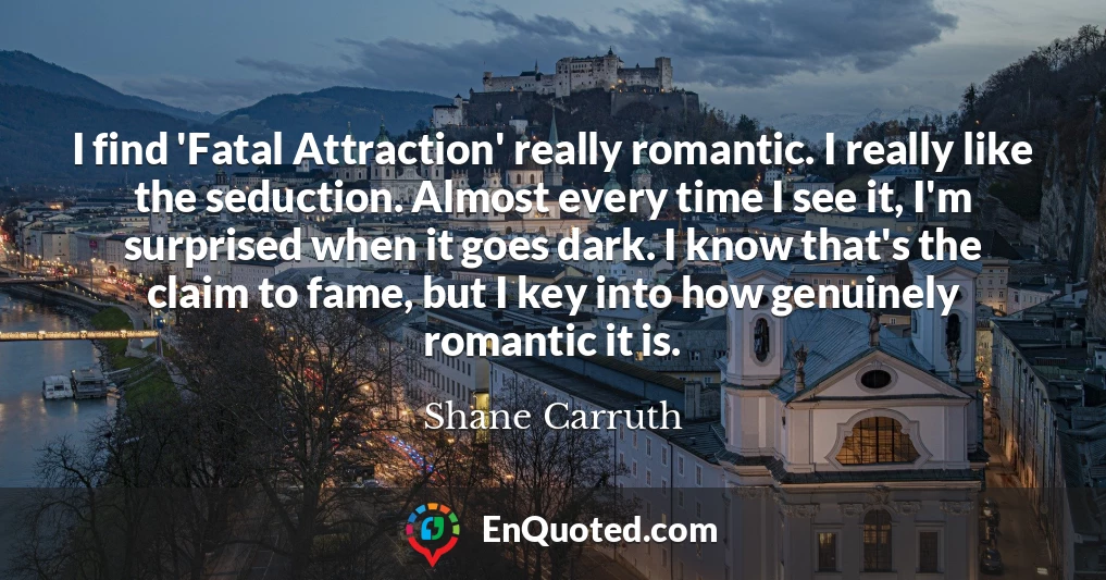I find 'Fatal Attraction' really romantic. I really like the seduction. Almost every time I see it, I'm surprised when it goes dark. I know that's the claim to fame, but I key into how genuinely romantic it is.