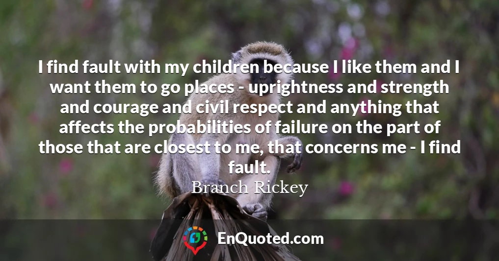 I find fault with my children because I like them and I want them to go places - uprightness and strength and courage and civil respect and anything that affects the probabilities of failure on the part of those that are closest to me, that concerns me - I find fault.