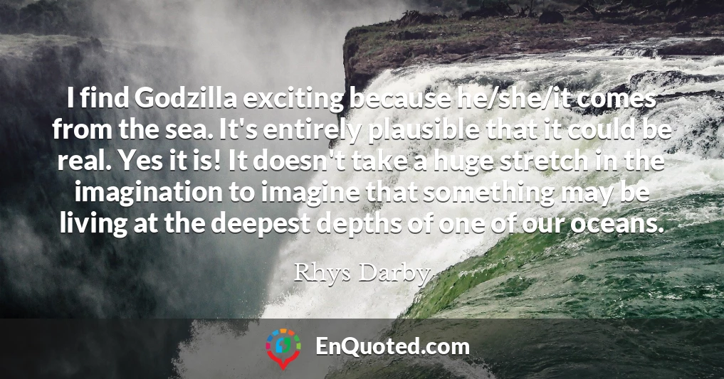 I find Godzilla exciting because he/she/it comes from the sea. It's entirely plausible that it could be real. Yes it is! It doesn't take a huge stretch in the imagination to imagine that something may be living at the deepest depths of one of our oceans.