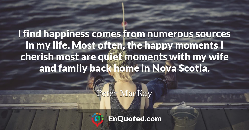 I find happiness comes from numerous sources in my life. Most often, the happy moments I cherish most are quiet moments with my wife and family back home in Nova Scotia.
