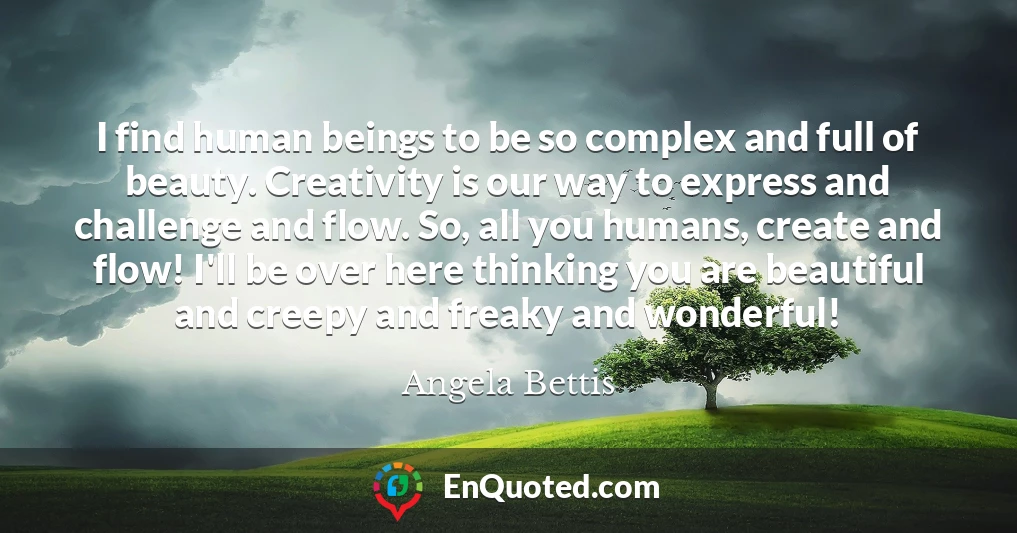 I find human beings to be so complex and full of beauty. Creativity is our way to express and challenge and flow. So, all you humans, create and flow! I'll be over here thinking you are beautiful and creepy and freaky and wonderful!