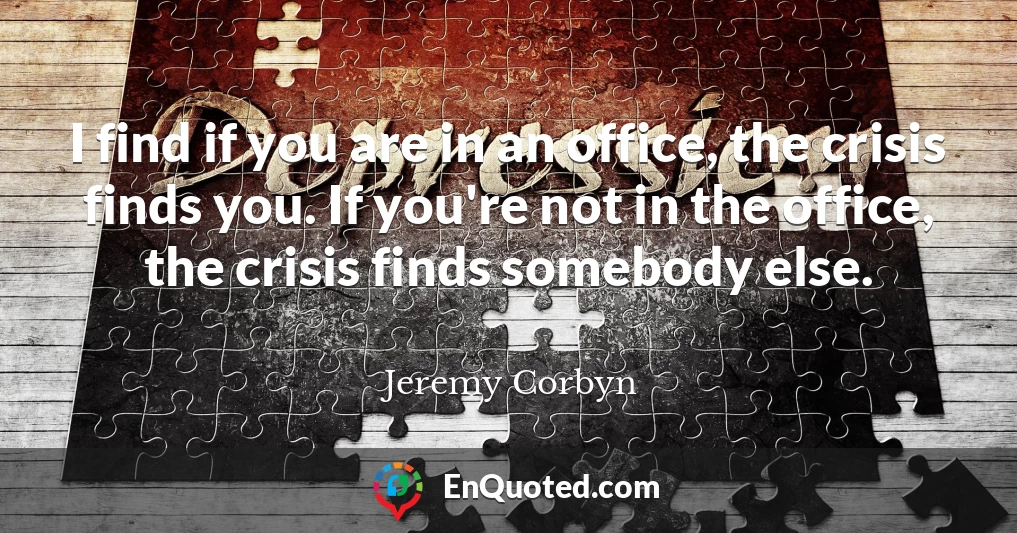 I find if you are in an office, the crisis finds you. If you're not in the office, the crisis finds somebody else.