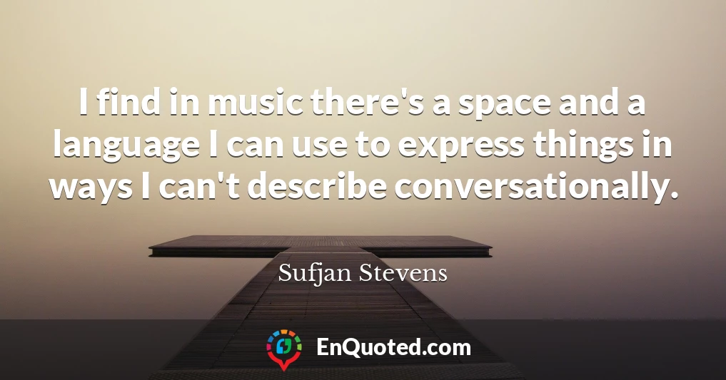 I find in music there's a space and a language I can use to express things in ways I can't describe conversationally.