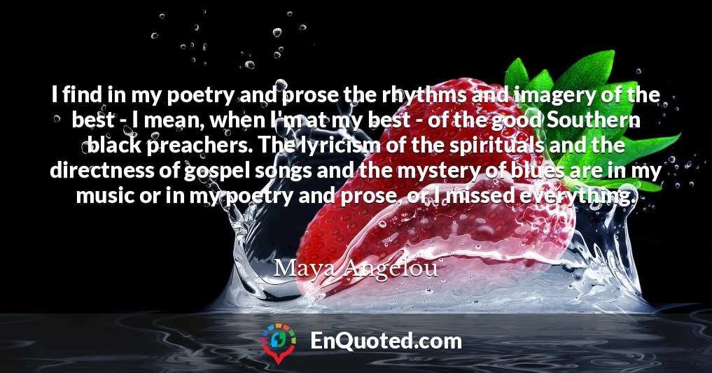 I find in my poetry and prose the rhythms and imagery of the best - I mean, when I'm at my best - of the good Southern black preachers. The lyricism of the spirituals and the directness of gospel songs and the mystery of blues are in my music or in my poetry and prose, or I missed everything.