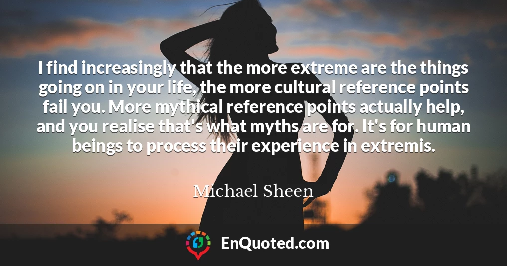 I find increasingly that the more extreme are the things going on in your life, the more cultural reference points fail you. More mythical reference points actually help, and you realise that's what myths are for. It's for human beings to process their experience in extremis.