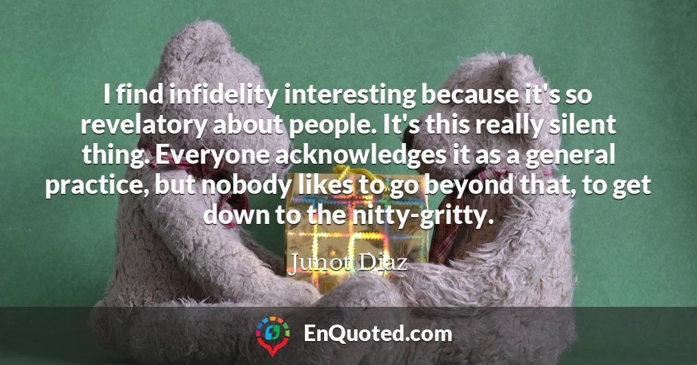 I find infidelity interesting because it's so revelatory about people. It's this really silent thing. Everyone acknowledges it as a general practice, but nobody likes to go beyond that, to get down to the nitty-gritty.