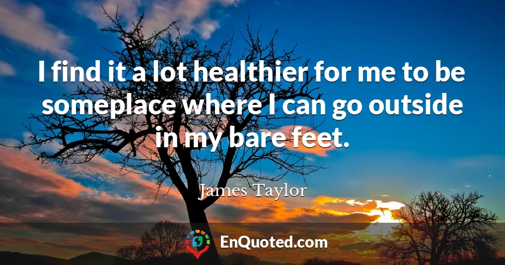 I find it a lot healthier for me to be someplace where I can go outside in my bare feet.