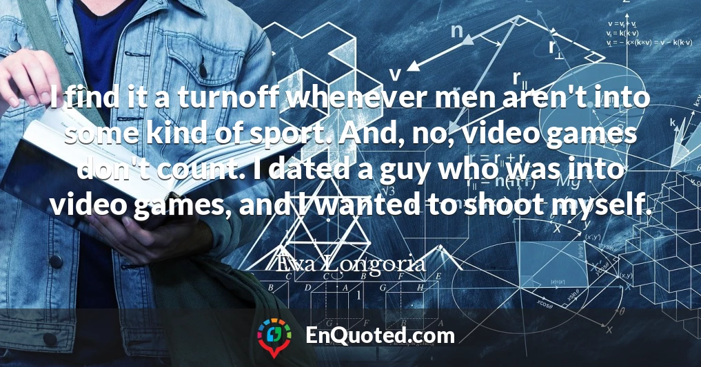 I find it a turnoff whenever men aren't into some kind of sport. And, no, video games don't count. I dated a guy who was into video games, and I wanted to shoot myself.