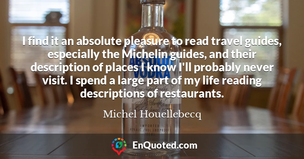 I find it an absolute pleasure to read travel guides, especially the Michelin guides, and their description of places I know I'll probably never visit. I spend a large part of my life reading descriptions of restaurants.