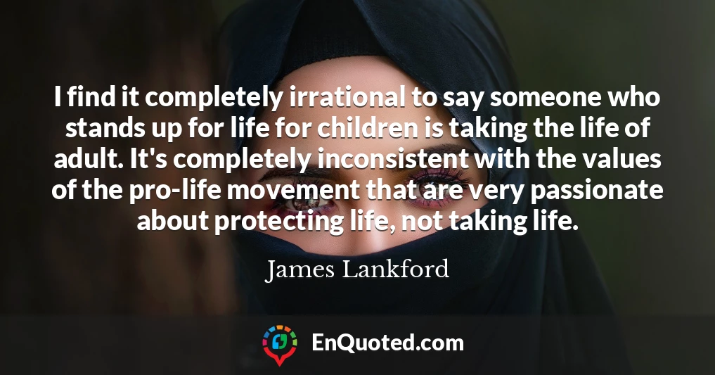 I find it completely irrational to say someone who stands up for life for children is taking the life of adult. It's completely inconsistent with the values of the pro-life movement that are very passionate about protecting life, not taking life.