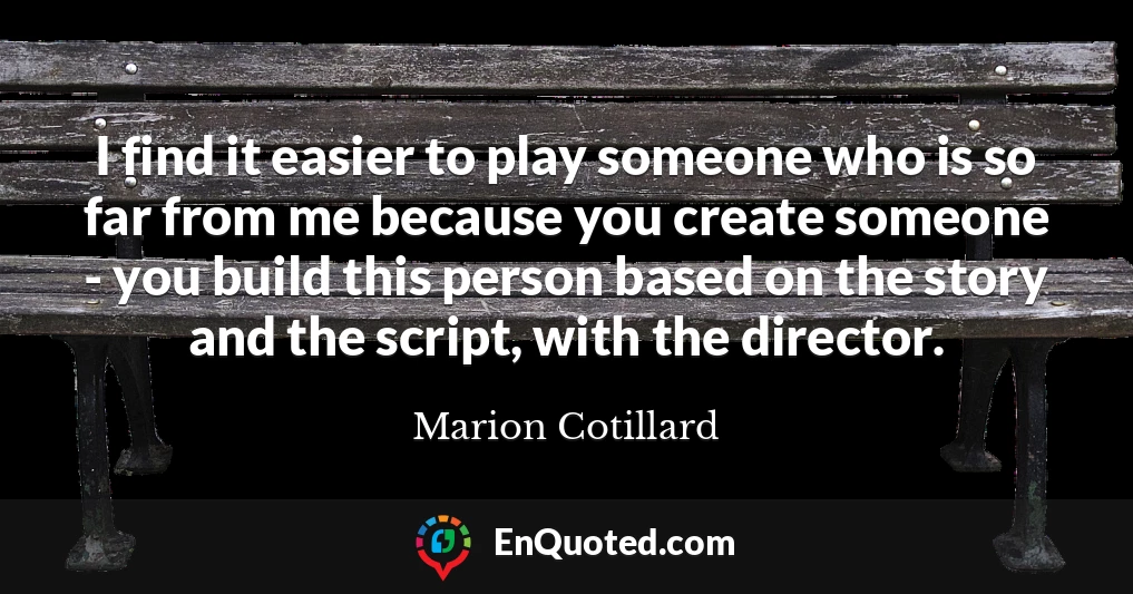 I find it easier to play someone who is so far from me because you create someone - you build this person based on the story and the script, with the director.