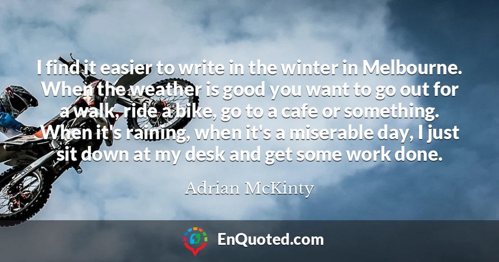 I find it easier to write in the winter in Melbourne. When the weather is good you want to go out for a walk, ride a bike, go to a cafe or something. When it's raining, when it's a miserable day, I just sit down at my desk and get some work done.