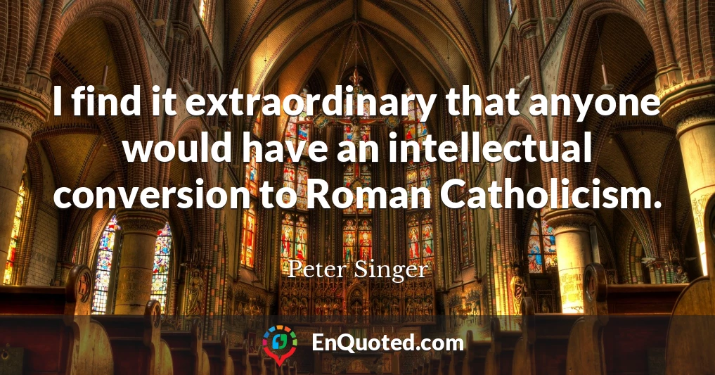 I find it extraordinary that anyone would have an intellectual conversion to Roman Catholicism.