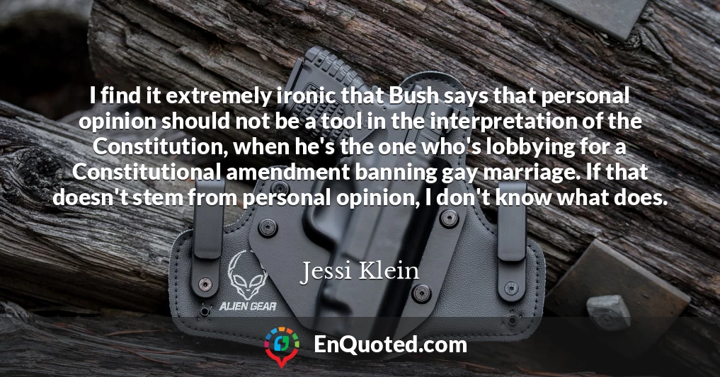 I find it extremely ironic that Bush says that personal opinion should not be a tool in the interpretation of the Constitution, when he's the one who's lobbying for a Constitutional amendment banning gay marriage. If that doesn't stem from personal opinion, I don't know what does.