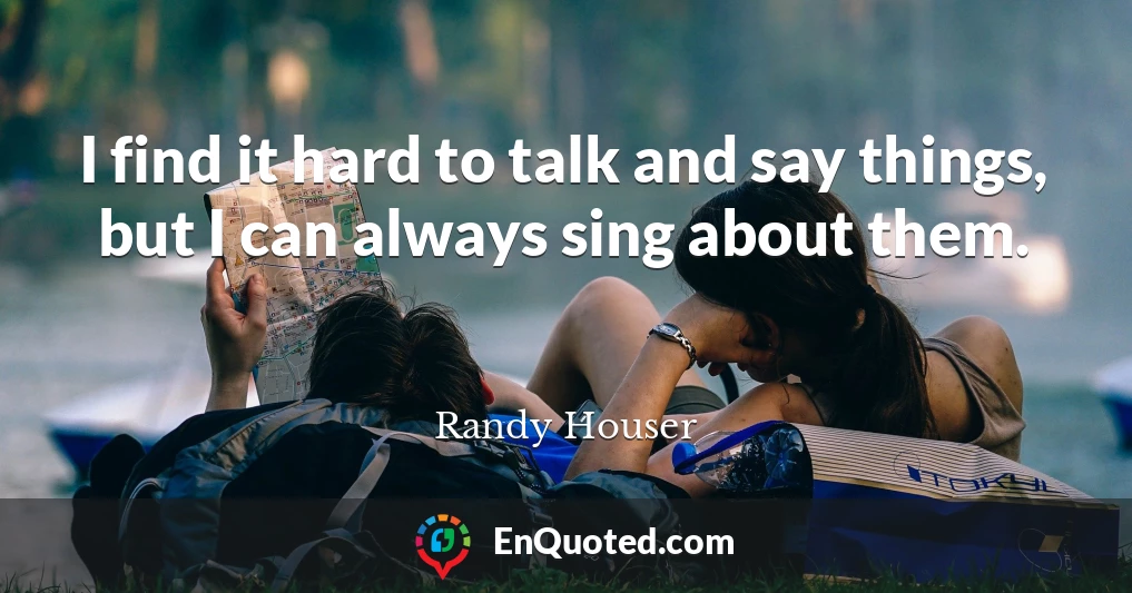 I find it hard to talk and say things, but I can always sing about them.