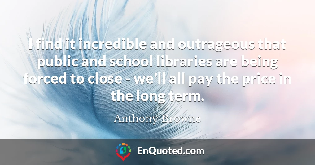 I find it incredible and outrageous that public and school libraries are being forced to close - we'll all pay the price in the long term.