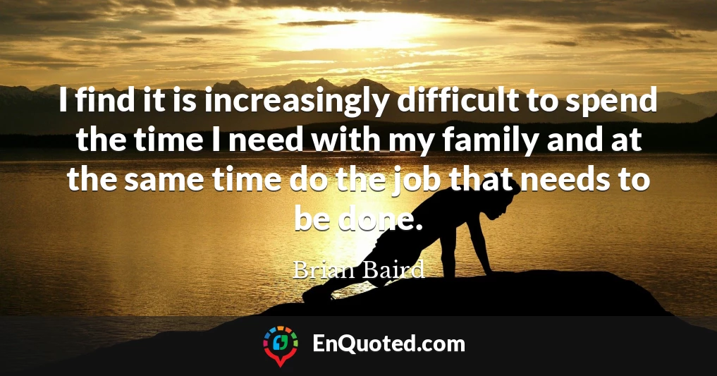 I find it is increasingly difficult to spend the time I need with my family and at the same time do the job that needs to be done.