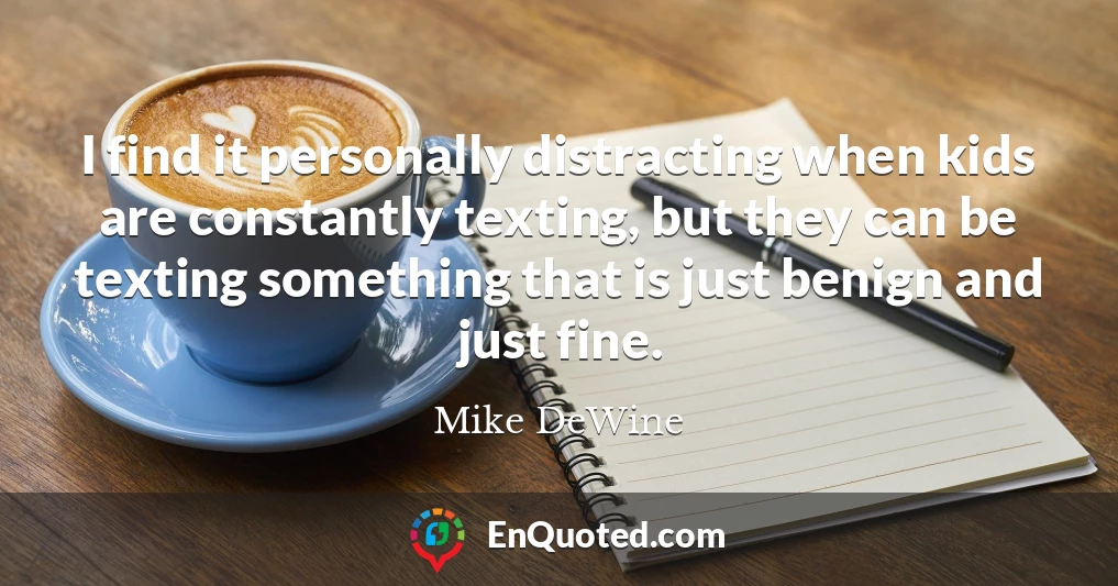 I find it personally distracting when kids are constantly texting, but they can be texting something that is just benign and just fine.