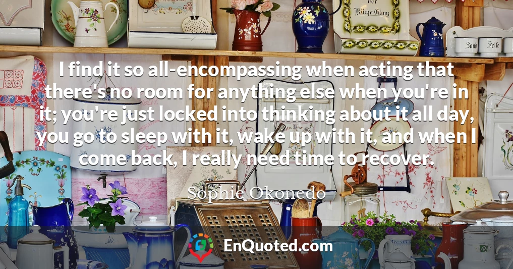 I find it so all-encompassing when acting that there's no room for anything else when you're in it; you're just locked into thinking about it all day, you go to sleep with it, wake up with it, and when I come back, I really need time to recover.