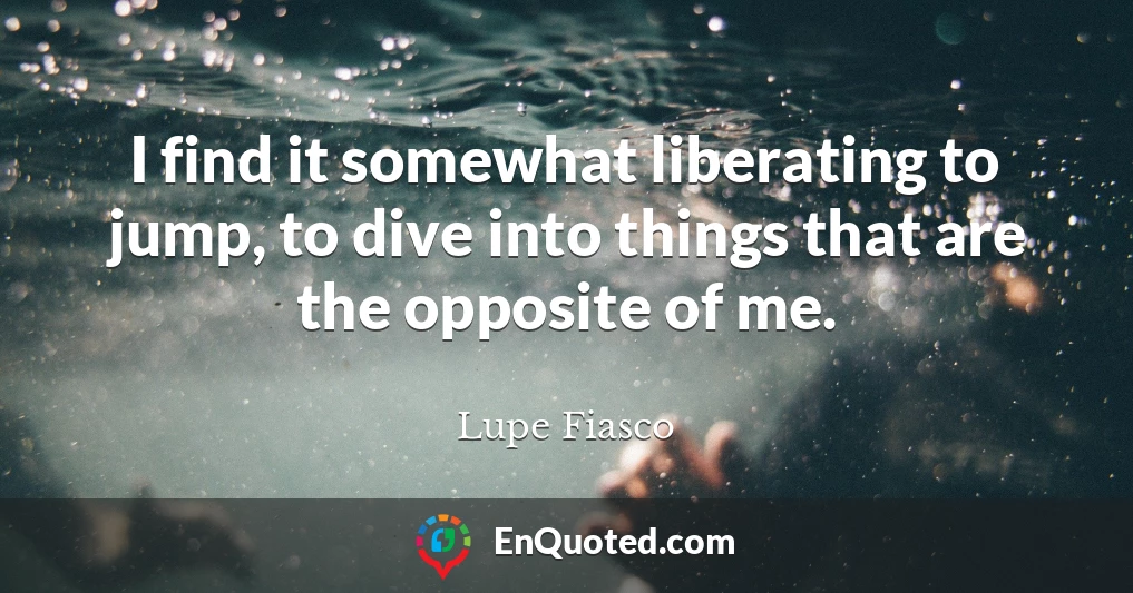 I find it somewhat liberating to jump, to dive into things that are the opposite of me.