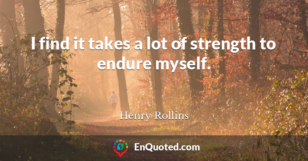 I find it takes a lot of strength to endure myself.