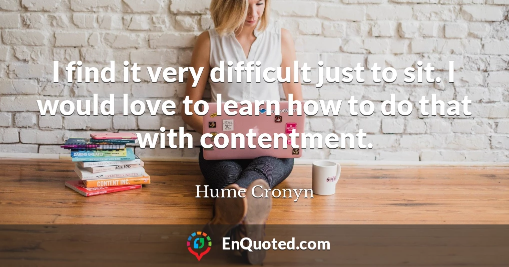 I find it very difficult just to sit. I would love to learn how to do that with contentment.