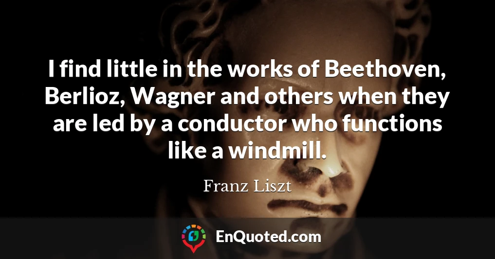 I find little in the works of Beethoven, Berlioz, Wagner and others when they are led by a conductor who functions like a windmill.