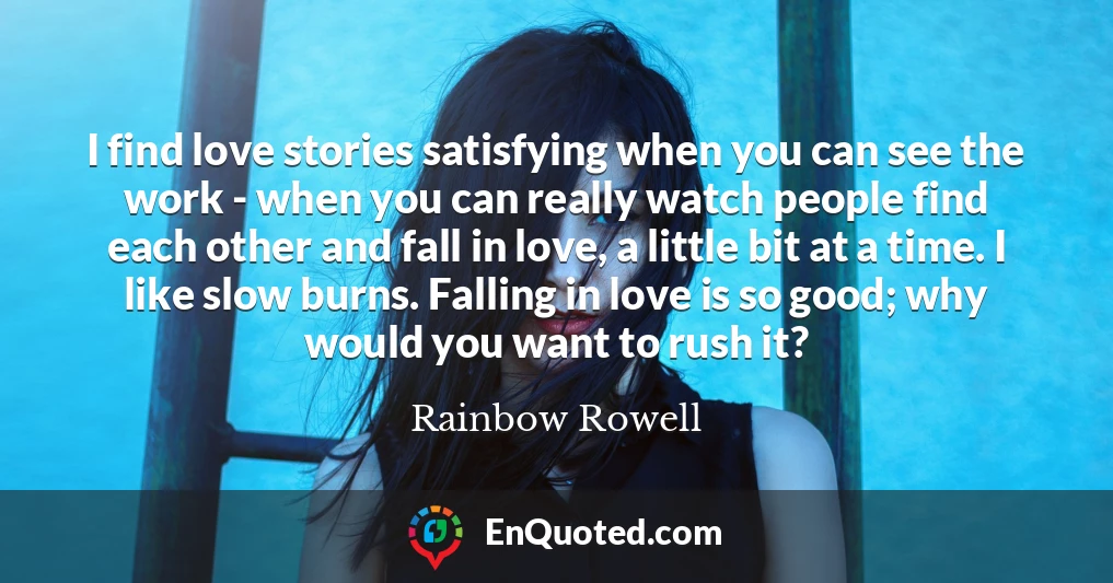 I find love stories satisfying when you can see the work - when you can really watch people find each other and fall in love, a little bit at a time. I like slow burns. Falling in love is so good; why would you want to rush it?