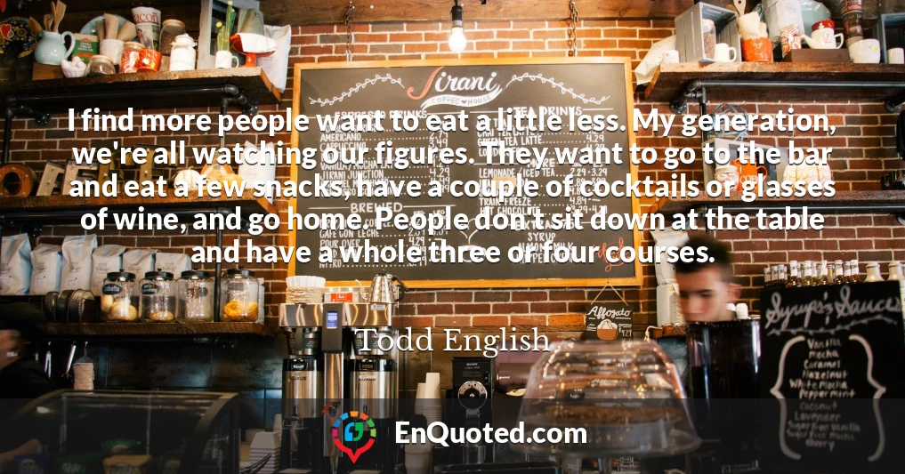 I find more people want to eat a little less. My generation, we're all watching our figures. They want to go to the bar and eat a few snacks, have a couple of cocktails or glasses of wine, and go home. People don't sit down at the table and have a whole three or four courses.