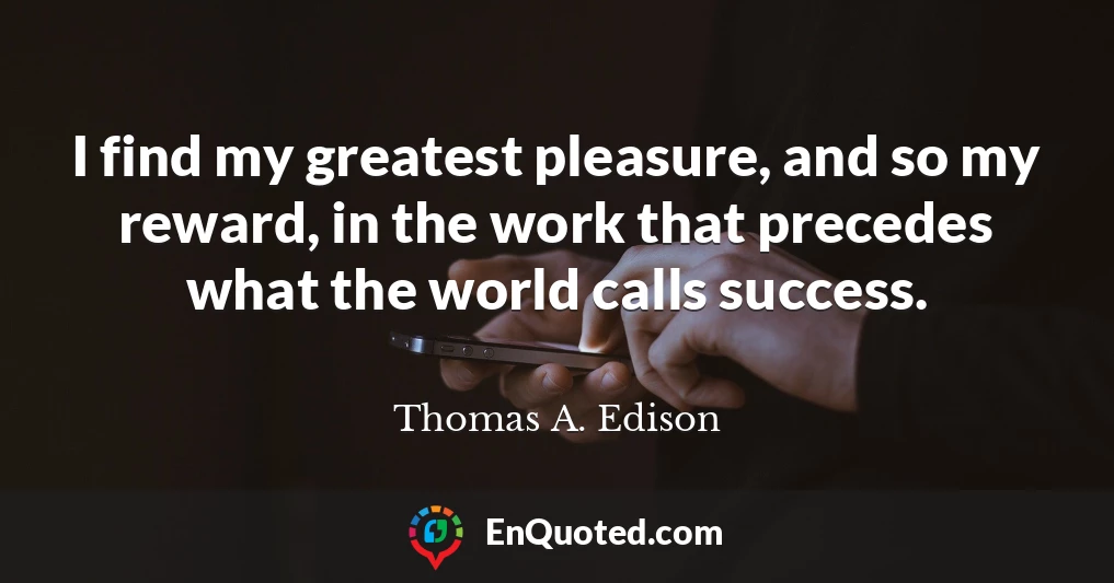 I find my greatest pleasure, and so my reward, in the work that precedes what the world calls success.