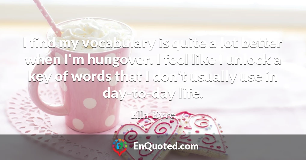 I find my vocabulary is quite a lot better when I'm hungover. I feel like I unlock a key of words that I don't usually use in day-to-day life.