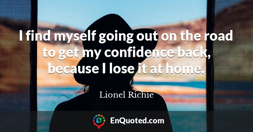 I find myself going out on the road to get my confidence back, because I lose it at home.