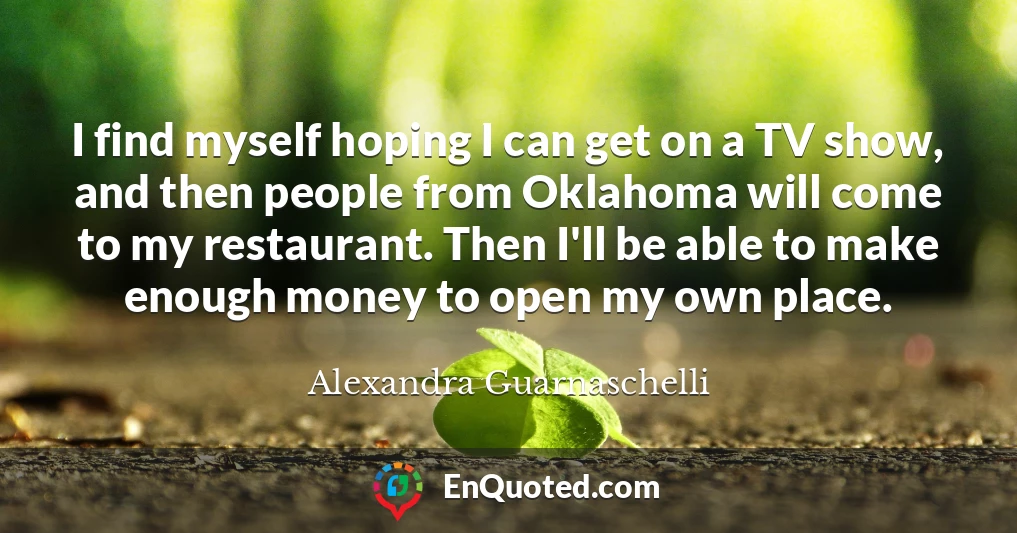 I find myself hoping I can get on a TV show, and then people from Oklahoma will come to my restaurant. Then I'll be able to make enough money to open my own place.