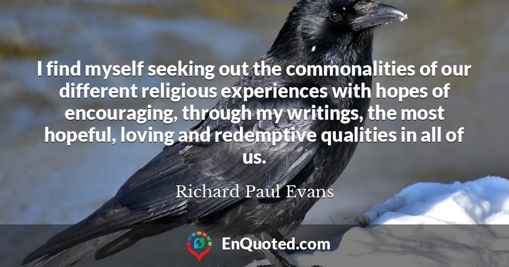 I find myself seeking out the commonalities of our different religious experiences with hopes of encouraging, through my writings, the most hopeful, loving and redemptive qualities in all of us.