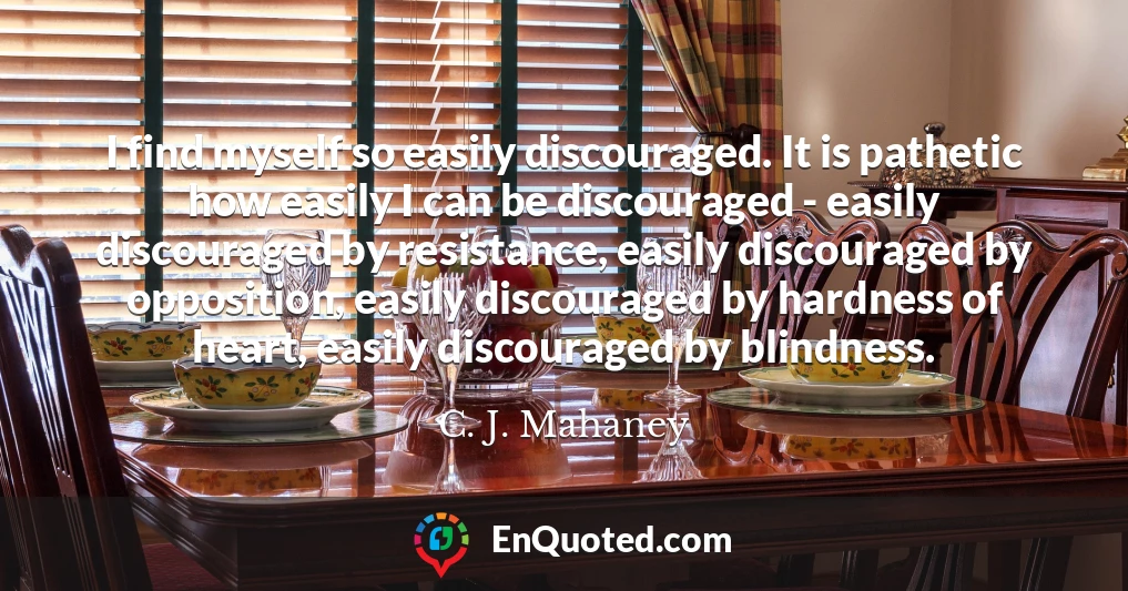 I find myself so easily discouraged. It is pathetic how easily I can be discouraged - easily discouraged by resistance, easily discouraged by opposition, easily discouraged by hardness of heart, easily discouraged by blindness.