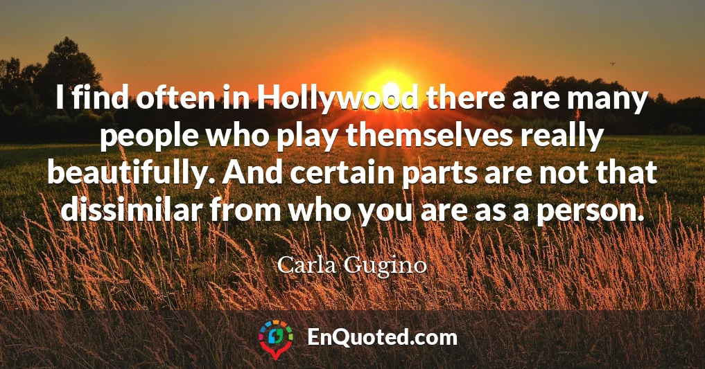 I find often in Hollywood there are many people who play themselves really beautifully. And certain parts are not that dissimilar from who you are as a person.