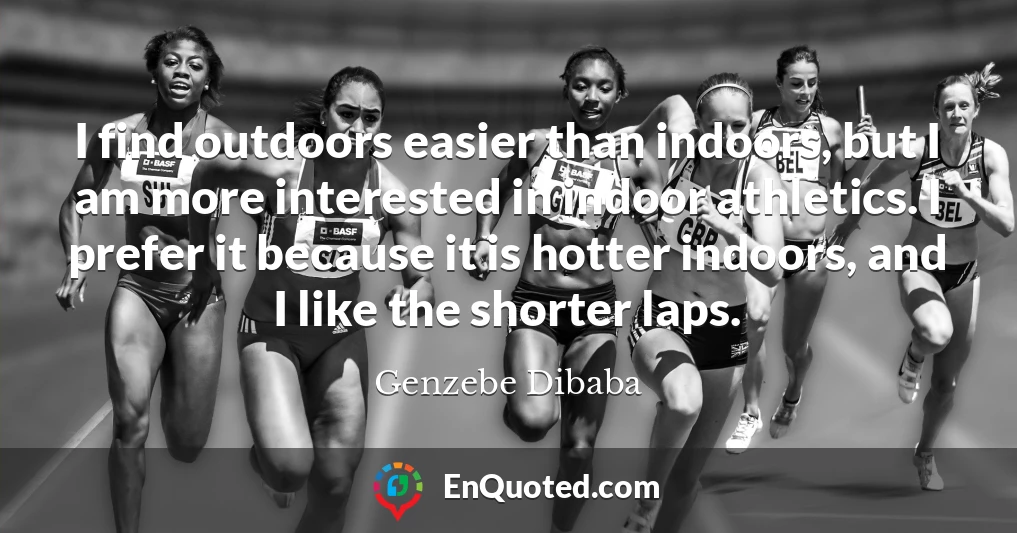 I find outdoors easier than indoors, but I am more interested in indoor athletics. I prefer it because it is hotter indoors, and I like the shorter laps.