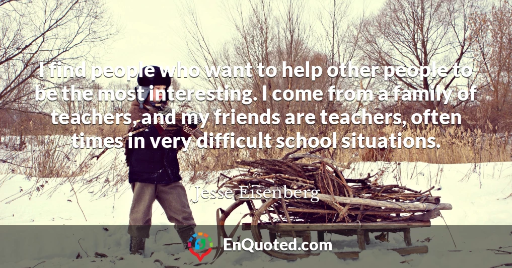 I find people who want to help other people to be the most interesting. I come from a family of teachers, and my friends are teachers, often times in very difficult school situations.